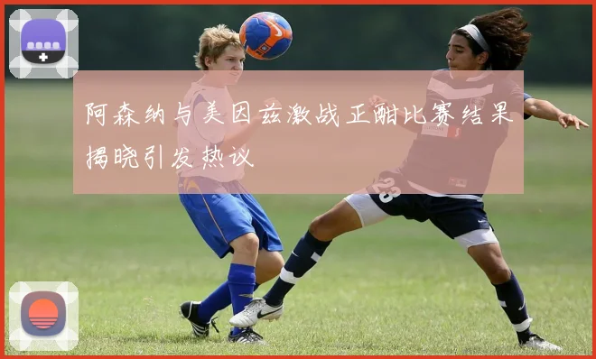 阿森纳与美因兹激战正酣比赛结果揭晓引发热议