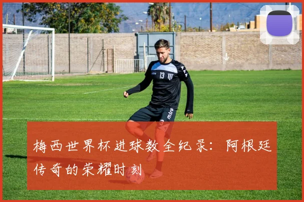梅西世界杯进球数全纪录：阿根廷传奇的荣耀时刻