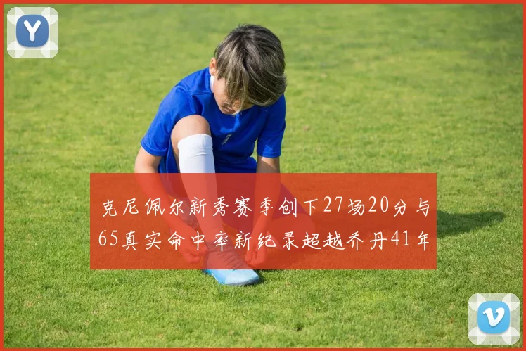 克尼佩尔新秀赛季创下27场20分与65真实命中率新纪录超越乔丹41年历史